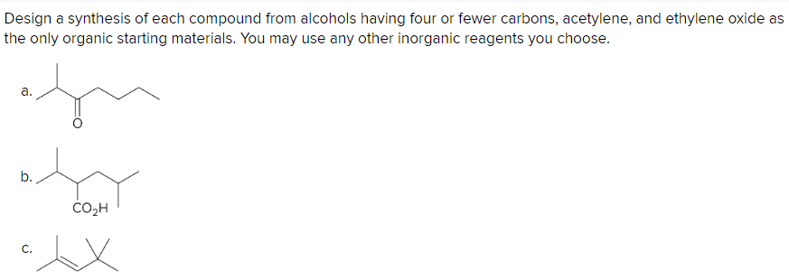 Design a synthesis of each compound from alcohols having four or fewer carbons, acetylene, and ethylene oxide as
the only organic starting materials. You may use any other inorganic reagents you choose.
a.
b.
C.
CO₂H