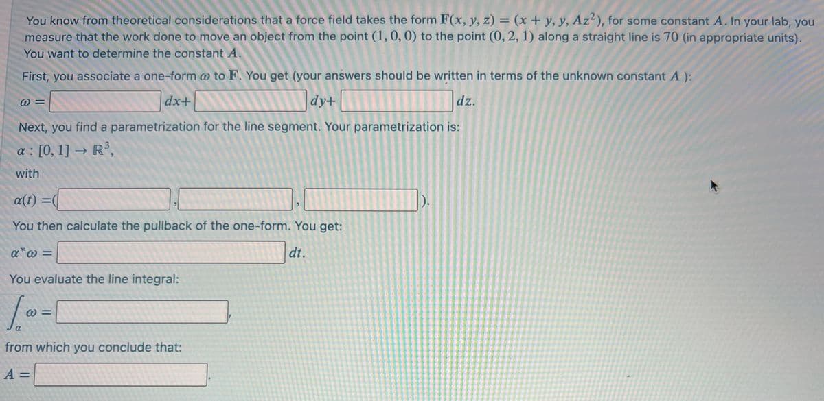 You know from theoretical considerations that a force field takes the form F(x, y, z) = (x + y, y, Az?), for some constant A. In your lab, you
measure that the work done to move an object from the point (1, 0, 0) to the point (0, 2, 1) along a straight line is 70 (in appropriate units).
%3D
You want to determine the constant A
First, you associate a one-form o to F. You get (your answers should be written in terms of the unknown constant A ):
dx+
dy+
dz.
Next, you find a parametrization for the line segment. Your parametrization is:
a : [0, 1] → R³,
with
a(t) =
%3D
You then calculate the pullback of the one-form. You get:
a*@ =
dt.
You evaluate the line integral:
%D
from which you conclude that:
A =
