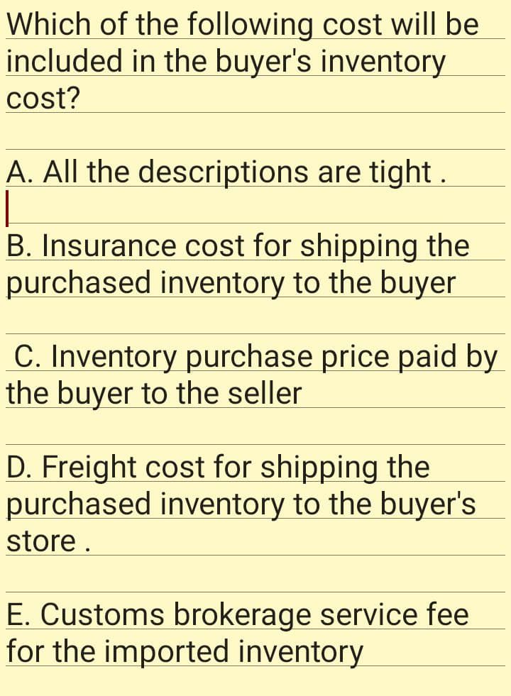 cost will be
Which of the following
included in the buyer's inventory
cost?
A. All the descriptions are tight.
B. Insurance cost for shipping the
purchased inventory to the buyer
C. Inventory purchase price paid by
the buyer to the seller
D. Freight cost for shipping the
purchased inventory to the buyer's
store.
E. Customs brokerage service fee
for the imported inventory