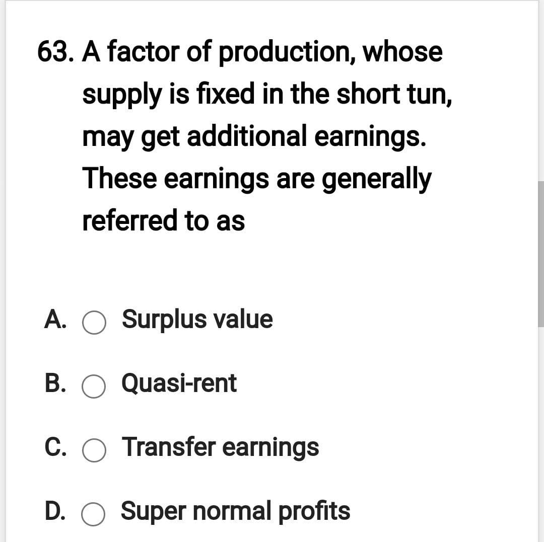 63. A factor of production, whose
supply is fixed in the short tun,
may get additional earnings.
These earnings are generally
referred to as
A. O Surplus value
B. O Quasi-rent
C. O Transfer earnings
D. O Super normal profits
