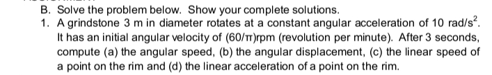 B. Solve the problem below. Show your complete solutions.
1. A grindstone 3 m in diameter rotates at a constant angular acceleration of 10 rad/s?.
It has an initial angular velocity of (60/TT)rpm (revolution per minute). After 3 seconds,
compute (a) the angular speed, (b) the angular displacement, (c) the linear speed of
a point on the rim and (d) the linear acceleration of a point on the rim.
