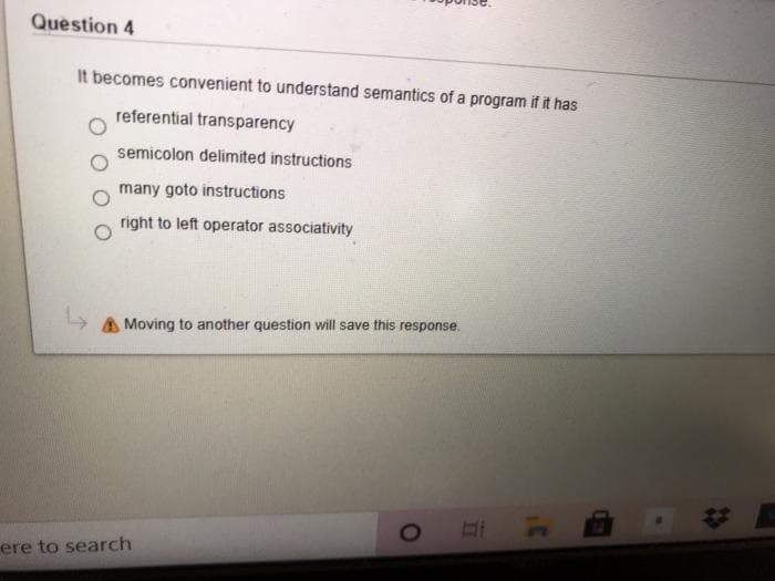 Question 4
It becomes convenient to understand semantics of a program if it has
referential transparency
semicolon delimited instructions
many goto instructions
right to left operator associativity
> A Moving to another question will save this response.
ere to search
