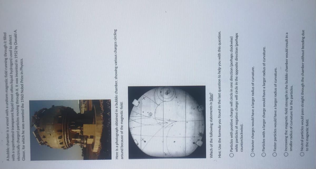 A bubble chamber is a vessel with a uniform magnetic field running through it filled
with a superheated transparent liquid (most often liquid hydrogen) used to detect
electrically charged particles moving through it. It was invented in 1952 by Donald A.
Glaser, for which he was awarded the 1960 Nobel Prize in Physics.
Here is a photograph obtained in a bubble chamber, showing various charges circling
around because of the magnetic field:
Which of the following statements is false?
Hint: Use the formula you found in the last question to help you with this question.
O Particles with positive charge will circle in one direction (perhaps clockwise)
while particles of negative charge will circle in the opposite direction (perhaps
counterclockwise).
O Heavier charges would have a larger radius of curvature.
Particles with a larger charge would have a larger radius of curvature.
O Faster particles would have a larger radius of curvature.
Increasing the magnetic field strength in the bubble chamber would result in a
smaller radius of curvature for the particles.
O Neutral particles would pass straight through the chamber without bending due
to the magnetic field.