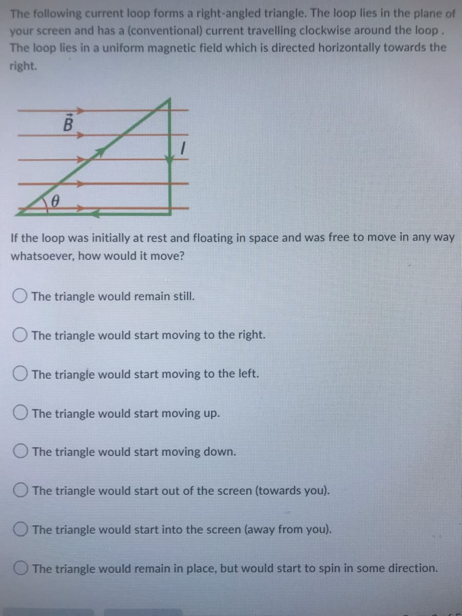 The following current loop forms a right-angled triangle. The loop lies in the plane of
your screen and has a (conventional) current travelling clockwise around the loop.
The loop lies in a uniform magnetic field which is directed horizontally towards the
right.
B
If the loop was initially at rest and floating in space and was free to move in any way
whatsoever, how would it move?
The triangle would remain still.
The triangle would start moving to the right.
The triangle would start moving to the left.
The triangle would start moving up.
The triangle would start moving down.
The triangle would start out of the screen (towards you).
The triangle would start into the screen (away from you).
The triangle would remain in place, but would start to spin in some direction.