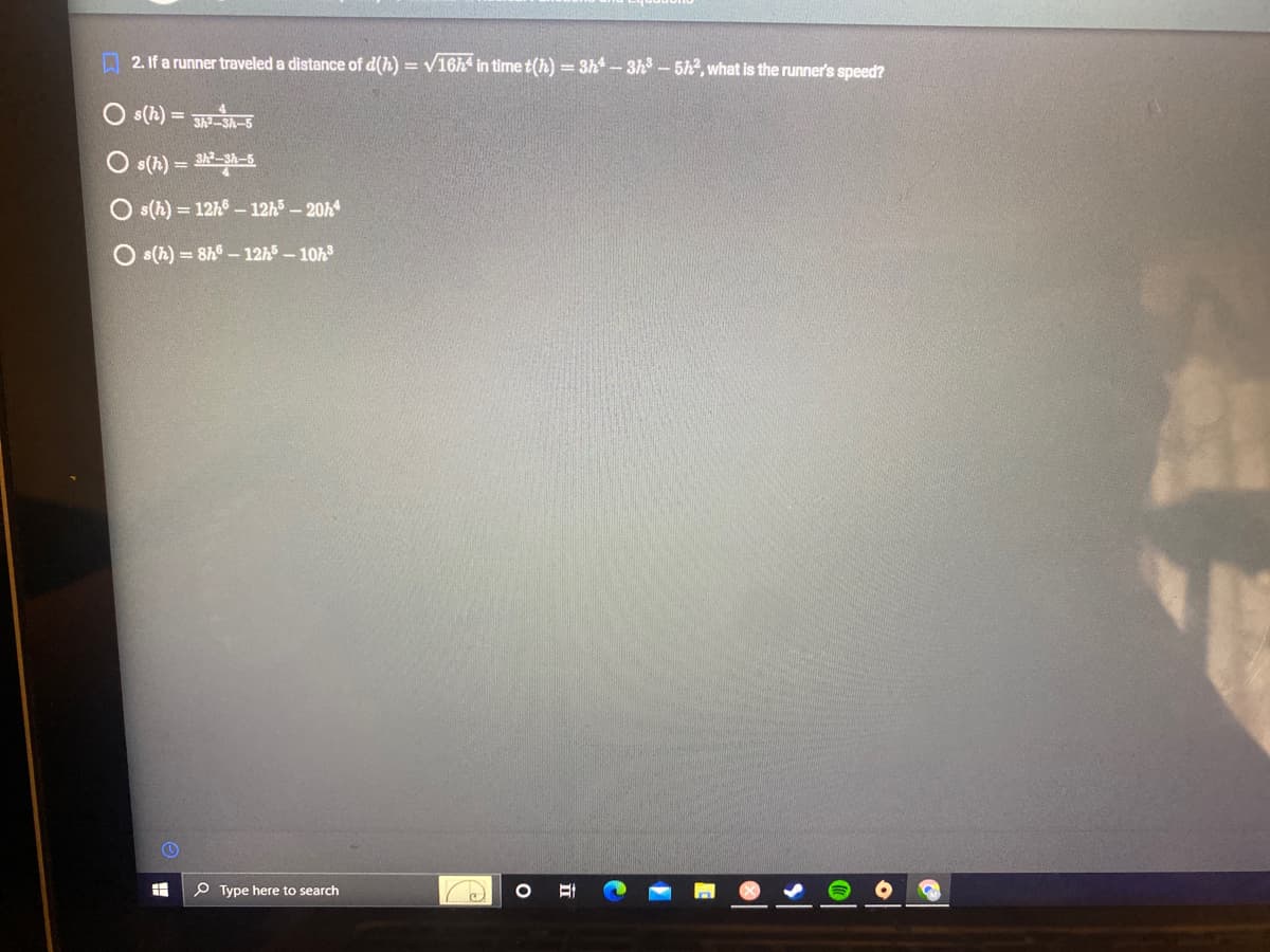 2. If a runner traveled a distance of d(h)=√16h4 in time t(h) = 3h4-3h³-5h2, what is the runner's speed?
Os(h) = 3h²-3h-5
s(h) = 3h²-3h-5
Os(h) = 12h6 - 12h5-20h4
s(h)= 8h-12h5-10h³
FH
Type here to search