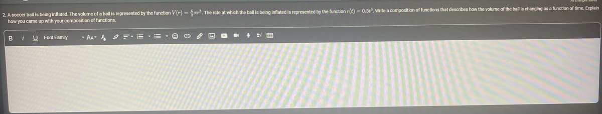 2. A soccer ball is being inflated. The volume of a ball is represented by the function V(r)=³. The rate at which the ball is being inflated is represented by the function r(t) = 0.5³. Write a composition of functions that describes how the volume of the ball is changing as a function of time. Explain
how you came up with your composition of functions.
B
i
U Font Family
- AAA =·E·E·
+ √