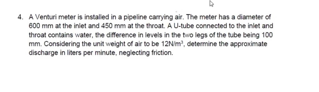 4. A Venturi meter is installed in a pipeline carrying air. The meter has a diameter of
600 mm at the inlet and 450 mm at the throat. A U-tube connected to the inlet and
throat contains water, the difference in levels in the two legs of the tube being 100
mm. Considering the unit weight of air to be 12N/m³, determine the approximate
discharge in liters per minute, neglecting friction.