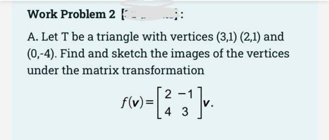 Work Problem 2.
A. Let T be a triangle with vertices (3,1) (2,1) and
(0,-4). Find and sketch the images of the vertices
under the matrix transformation
2
f(v) = [² -3¹]v.
43