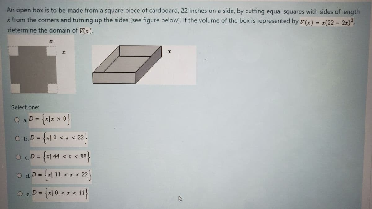 **Problem Statement:**

An open box is to be made from a square piece of cardboard, 22 inches on a side, by cutting equal squares with sides of length \( x \) from the corners and turning up the sides (see figure below). If the volume of the box is represented by \( V(x) = x(22 - 2x)^2 \), determine the domain of \( V(x) \).

**Figures Explanation:**

1. **Diagram of the Cardboard:**
   - The figure shows a square piece of cardboard with side length of 22 inches.
   - Four smaller squares, each with side length \( x \), are cut out from each of the corners.
   - The remaining shape forms a smaller square with folded edges acting as sides of the open box.

2. **3D Box Diagram:**
   - This is an illustration of the resulting open box when the sides are folded upwards.
   - The height of the box is \( x \), and the length and width of the base are both \( (22 - 2x) \).

**Choice of Domain:**

Select one:

a. \( D = \{x \mid x > 0\} \)

b. \( D = \{x \mid 0 < x < 22\} \)

c. \( D = \{x \mid 44 < x < 88\} \)

d. \( D = \{x \mid 11 < x < 22\} \)

e. \( D = \{x \mid 0 < x < 11\} \)