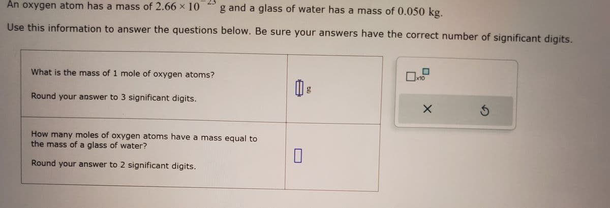 g and a glass of water has a mass of 0.050 kg.
An oxygen atom has a mass of 2.66 x 10
Use this information to answer the questions below. Be sure your answers have the correct number of significant digits.
What is the mass of 1 mole of oxygen atoms?
Round your answer to 3 significant digits.
How many moles of oxygen atoms have a mass equal to
the mass of a glass of water?
Round your answer to 2 significant digits.
0 g
0
x10
X
Ś