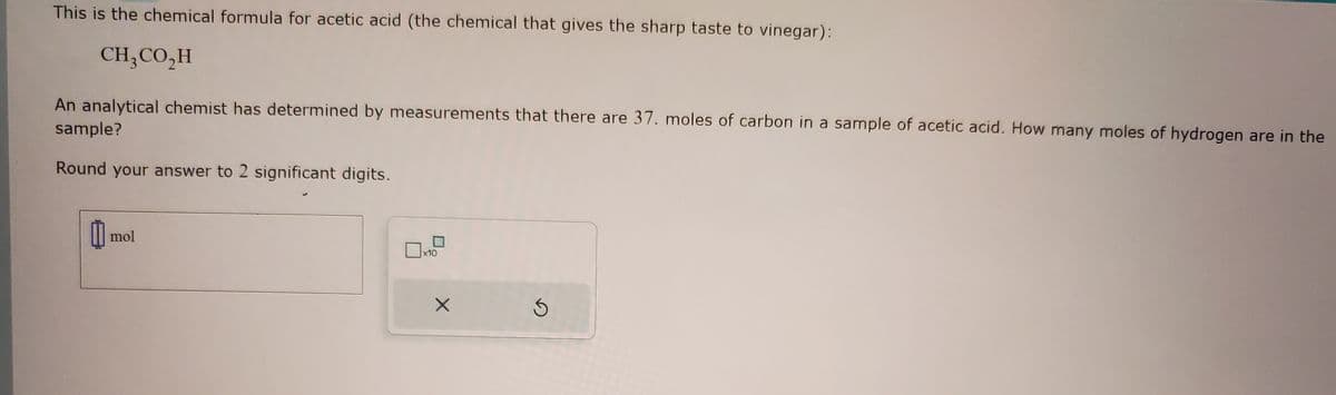 This is the chemical formula for acetic acid (the chemical that gives the sharp taste to vinegar):
CH,CO,H
An analytical chemist has determined by measurements that there are 37. moles of carbon in a sample of acetic acid. How many moles of hydrogen are in the
sample?
Round your answer to 2 significant digits.
0 mol
x10
X
S