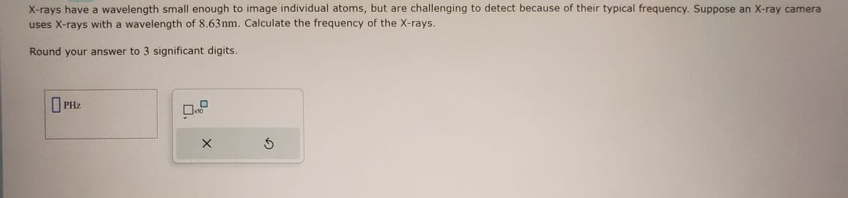 X-rays have a wavelength small enough to image individual atoms, but are challenging to detect because of their typical frequency. Suppose an X-ray camera
uses X-rays with a wavelength of 8.63 nm. Calculate the frequency of the X-rays.
Round your answer to 3 significant digits.
PHz
x10
X
Ś