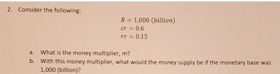 2. Consider the following:
B = 1,000 (billion)
cr = 0.6
rr = 0.15
What is the money multiplier, m?
b. With this money multiplier, what would the money supply be if the monetary base was
1,000 (billion)?
a.
