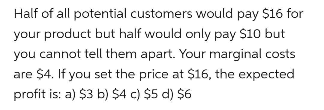 Half of all potential customers would pay $16 for
your product but half would only pay $10 but
you cannot tell them apart. Your marginal costs
are $4. If you set the price at $16, the expected
profit is: a) $3 b) $4 c) $5 d) $6
