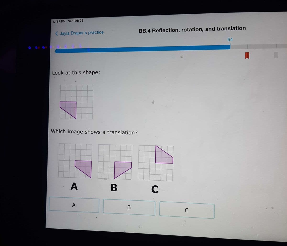 12:57 PM Sat Feb 26
< Jayla Draper's practice
BB.4 Reflection, rotation, and translation
64
Look at this shape:
Which image shows a translation?
C
C
B
