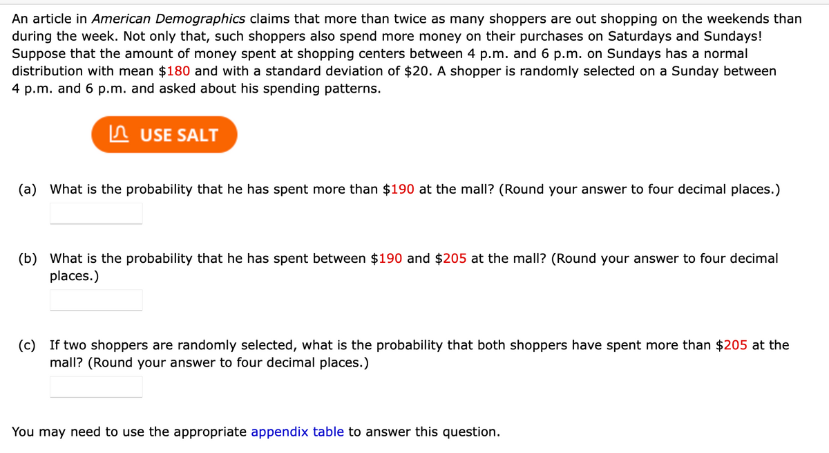 An article in American Demographics claims that more than twice as many shoppers are out shopping on the weekends than
during the week. Not only that, such shoppers also spend more money on their purchases on Saturdays and Sundays!
Suppose that the amount of money spent at shopping centers between 4 p.m. and 6 p.m. on Sundays has a normal
distribution with mean $180 and with a standard deviation of $20. A shopper is randomly selected on a Sunday between
4 p.m. and 6 p.m. and asked about his spending patterns.
In USE SALT
(a) What is the probability that he has spent more than $190 at the mall? (Round your answer to four decimal places.)
(b) What is the probability that he has spent between $190 and $205 at the mall? (Round your answer to four decimal
places.)
(c) If two shoppers are randomly selected, what is the probability that both shoppers have spent more than $205 at the
mall? (Round your answer to four decimal places.)
You may need to use the appropriate appendix table to answer this question.
