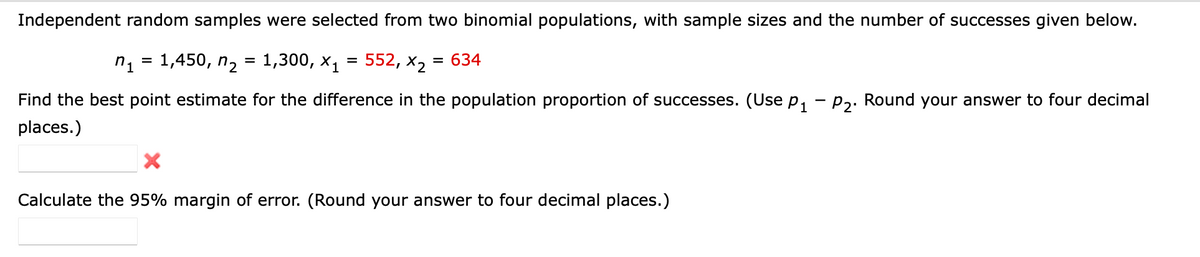 Independent random samples were selected from two binomial populations, with sample sizes and the number of successes given below.
n1 3 1,450, п2 %3D1,300, х,
552, х, 3D 634
Find the best point estimate for the difference in the population proportion of successes. (Use p, – p,. Round your answer to four decimal
places.)
Calculate the 95% margin of error. (Round your answer to four decimal places.)
