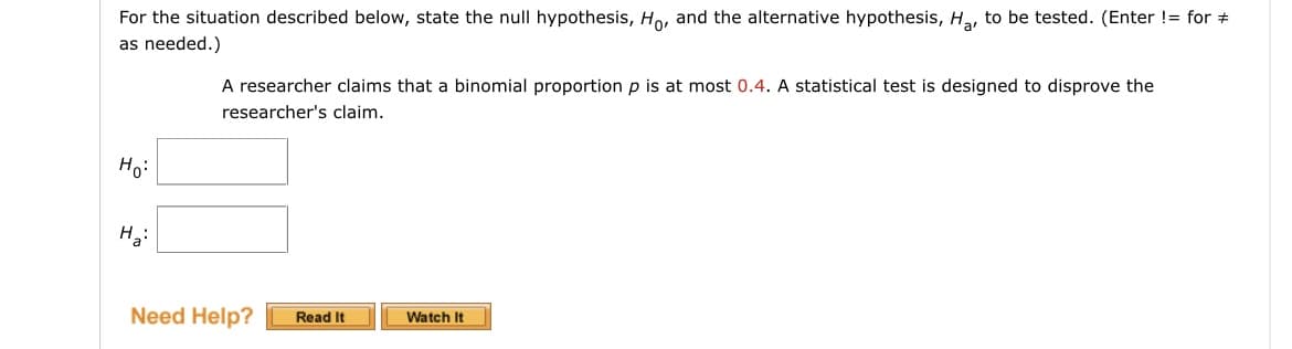 For the situation described below, state the null hypothesis, Ho, and the alternative hypothesis, Ha, to be tested. (Enter != for +
as needed.)
A researcher claims that a binomial proportion p is at most 0.4. A statistical test is designed to disprove the
researcher's claim.
Ho:
H3:
Need Help?
Read It
Watch It
