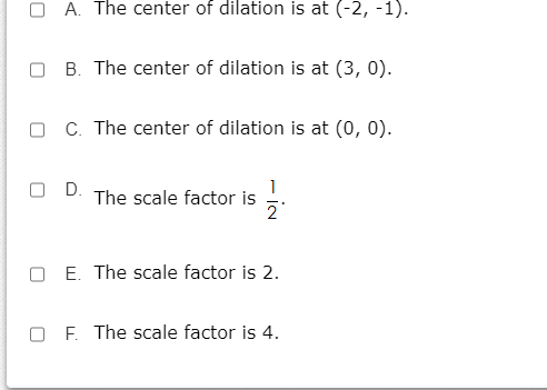 A. The center of dilation is at (-2, -1).
O B. The center of dilation is at (3, 0).
O C. The center of dilation is at (0, 0).
O D.
The scale factor is .
E. The scale factor is 2.
O F. The scale factor is 4.
