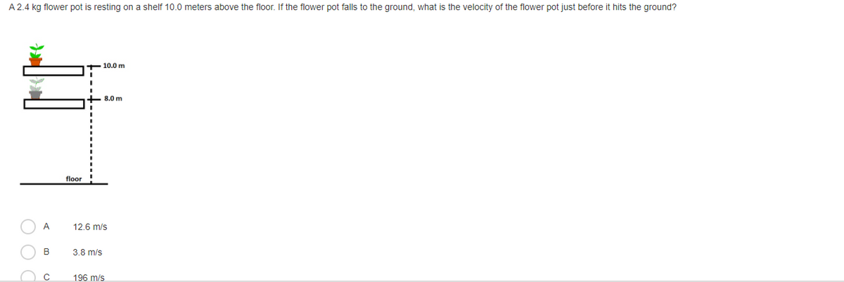 A 2.4 kg flower pot is resting on a shelf 10.0 meters above the floor. If the flower pot falls to the ground, what is the velocity of the flower pot just before it hits the ground?
10.0 m
8.0 m
floor
A
12.6 m/s
B
3.8 m/s
196 m/s
