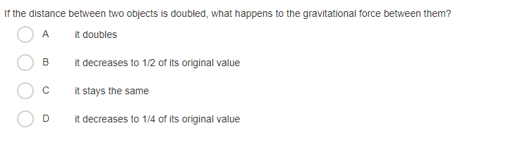 If the distance between two objects is doubled, what happens to the gravitational force between them?
A
it doubles
B
it decreases to 1/2 of its original value
it stays the same
it decreases to 1/4 of its original value
