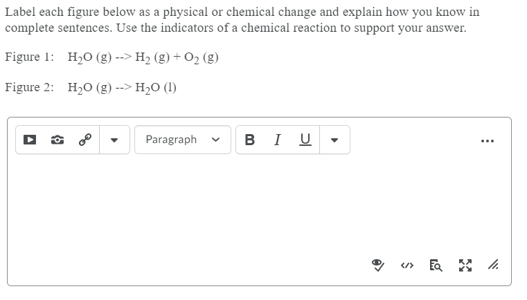 Label each figure below as a physical or chemical change and explain how you know in
complete sentences. Use the indicators of a chemical reaction to support your answer.
Figure 1: H20 (g) --> H2 (g) + 02 (g)
Figure 2: H20 (g) --> H2O (1)
Paragraph
В I U
...
</>
