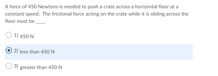 A force of 450 Newtons is needed to push a crate across a horizontal floor at a
constant speed. The frictional force acting on the crate while it is sliding across the
floor must be
1) 450 N
2) less than 450N
3)
greater than 450 N
