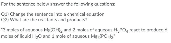 For the sentence below answer the following questions:
Q1) Change the sentence into a chemical equation
Q2) What are the reactants and products?
"3 moles of aqueous Mg(OH), and 2 moles of aqueous H3PO4 react to produce 6
moles of liquid H2O and 1 mole of aqueous Mg3(PO4)2"|
