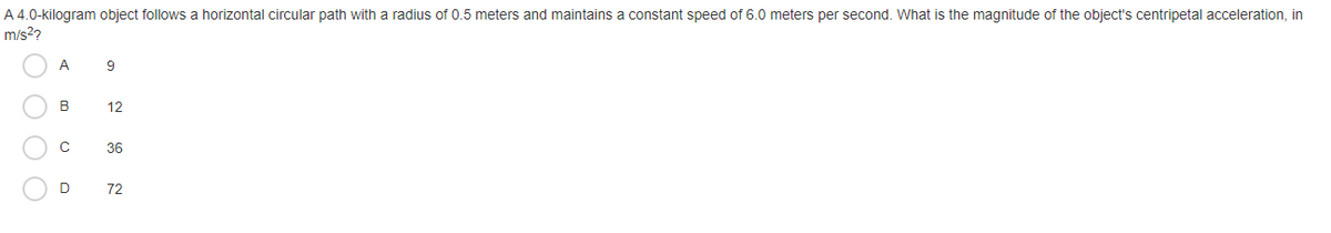 A 4.0-kilogram object follows a horizontal circular path with a radius of 0.5 meters and maintains a constant speed of 6.0 meters per second. What is the magnitude of the object's centripetal acceleration, in
m/s2?
A
9
B
12
36
D
72
O O O O
