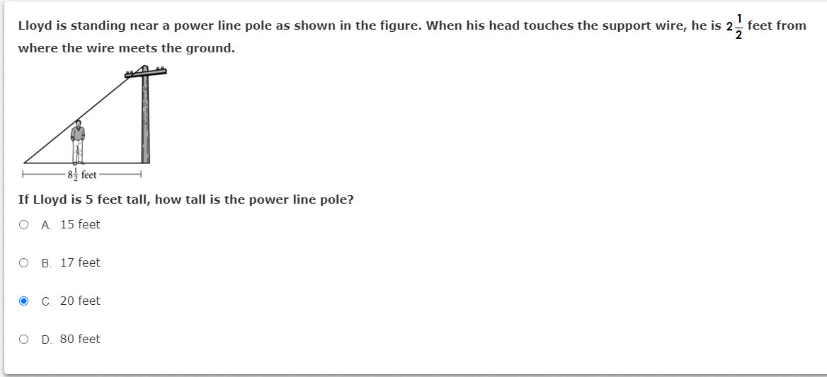 Lloyd is standing near a power line pole as shown in the figure. When his head touches the support wire, he is 2- feet from
where the wire meets the ground.
-8 feet
If Lloyd is 5 feet tall, how tall is the power line pole?
O A. 15 feet
оВ. 17 feet
ос. 20 feet
O D. 80 feet
