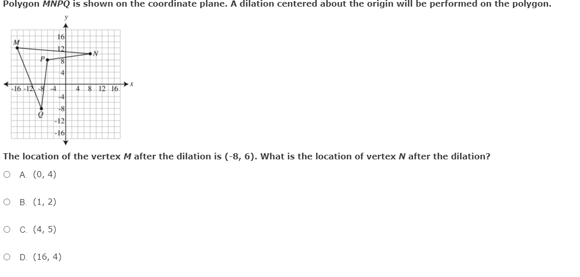 Polygon MNPQ is shown on the coordinate plane. A dilation centered about the origin will be performed on the polygon.
16
12
P.
-16-12-8-4
4
8 12 16
+4
-8
12
16
The location of the vertex M after the dilation is (-8, 6). What is the location of vertex N after the dilation?
O A. (0, 4)
о в. (1, 2)
о с. (4, 5)
O D. (16, 4)
