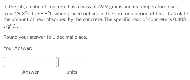 In the lab, a cube of concrete has a mass of 49.9 grams and its temperature rises
from 29.3°C to 69.9°C when placed outside in the sun for a period of time. Calculate
the amount of heat absorbed by the concrete. The specific heat of concrete is 0.803
J/g°C.
Round your answer to 1 decimal place.
Your Answer:
Answer
units
