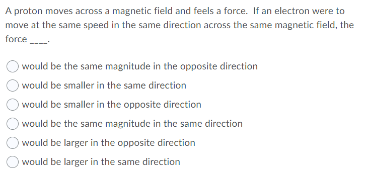 A proton moves across a magnetic field and feels a force. If an electron were to
move at the same speed in the same direction across the same magnetic field, the
force
would be the same magnitude in the opposite direction
would be smaller in the same direction
would be smaller in the opposite direction
would be the same magnitude in the same direction
would be larger in the opposite direction
would be larger in the same direction
