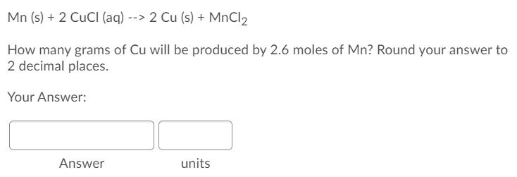 Mn (s) + 2 CUCI (aq) --> 2 Cu (s) + MnCl2
How many grams of Cu will be produced by 2.6 moles of Mn? Round your answer to
2 decimal places.
Your Answer:
Answer
units
