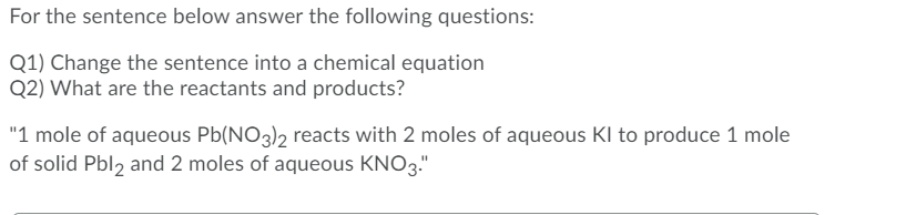 For the sentence below answer the following questions:
Q1) Change the sentence into a chemical equation
Q2) What are the reactants and products?
"1 mole of aqueous Pb(NO3)2 reacts with 2 moles of aqueous KI to produce 1 mole
of solid Pbl, and 2 moles of aqueous KNO3."
