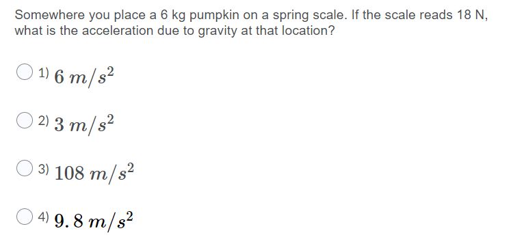 Somewhere you place a 6 kg pumpkin on a spring scale. If the scale reads 18 N,
what is the acceleration due to gravity at that location?
O 1) 6 m/s²
2) 3 m/s²
3) 108 m/s²
4) 9. 8 m/s²
