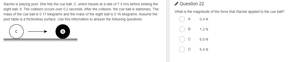 Rachel is playing pool. She hits the cue ball, C, which travels at a rate of 7.5 m/s before striking the
* Question 22
eight ball, 8. The collision occurs over 0.2 seconds. After the collision, the cue ball is stationary. The
What is the magnitude of the force that Rachel applied to the cue ball?
mass of the cue ball is 0.17 kilograms and the mass of the eight ball is 0.16 kilograms. Assume the
pool table is a frictionless surface. Use this information to answer the following questions.
A
0.4 N
B
1.2 N
C
6.0 N
6.4 N
O O O O
