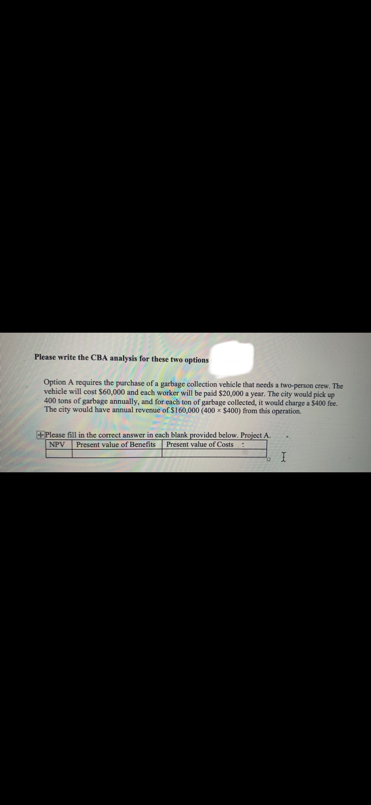 Please write the CBA analysis for these two options
Option A requires the purchase of a garbage collection vehicle that needs a two-person crew. The
vehicle will cost $60,000 and each worker will be paid $20,000 a year. The city would pick up
400 tons of garbage annually, and for each ton of garbage collected, it would charge a $400 fee.
The city would have annual revenue of $160,000 (400 × $400) from this operation.
+Please fill in the correct answer in each blank provided below. Project A.
NPV
Present value of Benefits
Present value of Costs
