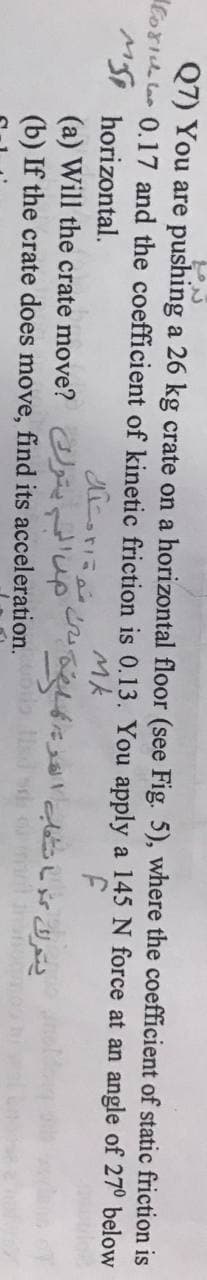 Q7) You are pushing a 26 kg crate on a horizontal floor (see Fig. 5), where the coefficient of static friction is
loriu lar 0.17 and the coefficient of kinetic friction is 0.13. You apply a 145 N force at an angle of 27° below
Mk
MSI horizontal.
(a) Will the crate move? p
(b) If the crate does move, find its acceleration. sd
