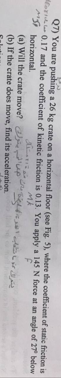 Q7) You are pushing a 26 kg crate on a horizontal floor (see Fig. 5), where the coefficient of static friction is
Hloriu la 0.17 and the coefficient of kinetic friction is 0.13. You apply a 145 N force at an angle of 27° below
MS, horizontal.
(a) Will the crate move? p
Mk
(b) If the crate does move, find its acceleration. d sd
