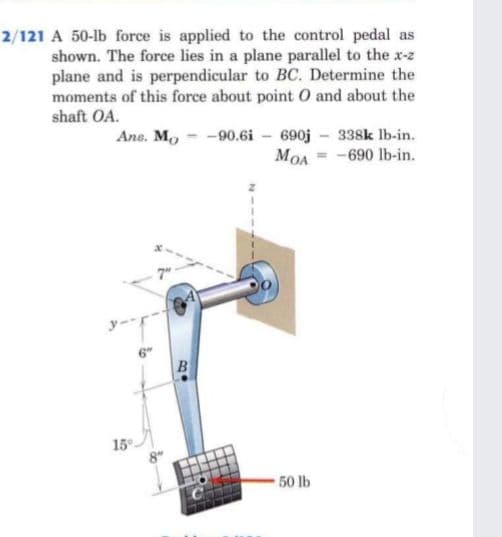 2/121 A 50-lb force is applied to the control pedal as
shown. The force lies in a plane parallel to the x-z
plane and is perpendicular to BC. Determine the
moments of this force about point 0 and about the
shaft OA.
Ane. Mo - -90.6i - 690j - 338k lb-in.
MOA = -690 lb-in.
7"
15
50 lb
