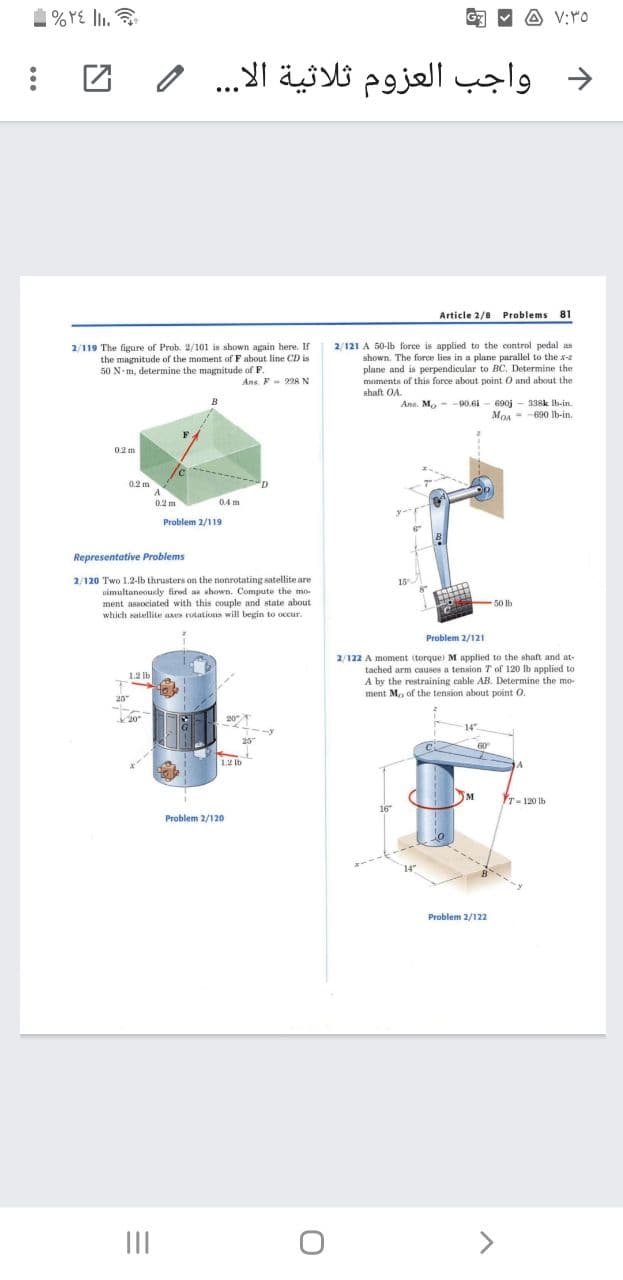 1% YE lI.
A V:rO
G
د واجب العزوم ثلاثية الا. . .
Article 2/8 Problems 81
2/121 A 50-lb force is applied to the control pedal as
2/119 The figure of Prob. 2/101 is shown again here. If
the magnitude of the moment of F about line CD is
50 N m, determine the magnitude of F.
shown. The force lies in a plane parallel to the xe
plane and is perpendicular to BC. Determine the
moments of this force about point O and about the
shaft OA.
Ans F- 228N
Ans. M, - -90.6i - 690j - 338k Ib-in
MOA = -690 Ib-in.
B
0.2 m
0.2 m
A
0.2 m
0.4 m
Problem 2/119
Representative Problems
2/120 Two 1.2-lb thrusters on the nonrotating satellite are
simultaneouely fired ae whown. Compute the mo-
ment associated with this couple and state about
which satellie axes rutations will begin to occur.
15
50 lb
Problem 2/121
2/122 A moment (torque) M applied to the shaft and at-
tached arm causes a tension T of 120 Ib applied to
A by the restraining cable AB. Determine the mo-
ment Mo of the tension about point O.
1.2 lb
20
20
20
14"
25
60
12 Ib
M
T-120 lb
16
Problem 2/120
14"
Problem 2/122
II
