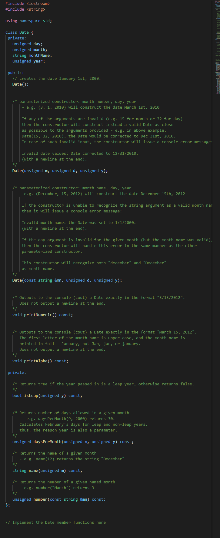 #include <iostream>
#include <string>
using namespace std;
class Date {
private:
unsigned day;
unsigned month;
string monthName;
unsigned year;
public:
// creates the date January 1st, 2000.
Date();
/* parameterized constructor: month number, day, year
- e.g. (3, 1, 2010) will construct the date March 1st, 2010
If any of the arguments are invalid (e.g. 15 for month or 32 for day)
then the constructor will construct instead a valid Date as close
as possible to the arguments provided - e.g. in above example,
Date(15, 32, 2010), the Date would be corrected to Dec 31st, 2010.
In case of such invalid input, the constructor will issue a console error message:
Invalid date values: Date corrected to 12/31/2010.
(with a newline at the end).
* /
Date(unsigned m, unsigned d, unsigned y);
/* parameterized constructor: month name, day, year
- e.g. (December, 15, 2012) will construct the date December 15th, 2012
If the constructor is unable to recognize the string argument as a valid month nam
then it will issue a console error message:
Invalid month name: the Date was set to 1/1/200e.
(with a newline at the end).
If the day argument is invalid for the given month (but the month name was valid),
then the constructor will handle this error in the same manner as the other
parameterized constructor.
This constructor will recognize both "december" and "December"
as month name.
Date(const string &mn, unsigned d, unsigned y);
/* Outputs to the console (cout) a Date exactly in the format "3/15/2012".
Does not output a newline at the end.
* /
void printNumeric() const;
/* Outputs to the console (cout) a Date exactly in the format "March 15, 2012".
The first letter of the month name is upper case, and the month name is
printed in full
January, not Jan, jan, or january.
Does not output a newline at the end.
*/
void printAlpha() const;
private:
/* Returns true if the year passed in is a leap year, otherwise returns false.
* /
bool isLeap(unsigned y) const;
/* Returns number of days allowed in a given month
- e.g. daysPerMonth(9, 2000) returns 30.
Calculates February's days for leap and non-leap years,
thus, the reason year is also a parameter.
*/
unsigned daysPerMonth(unsigned m, unsigned y) const;
/* Returns the name of a given month
- e.g. name (12) returns the string "December"
*/
string name(unsigned m) const;
/* Returns the number of a given named month
- e.g. number("March") returns 3
*/
unsigned number(const string &mn) const;
};
// Implement the Date member functions here
