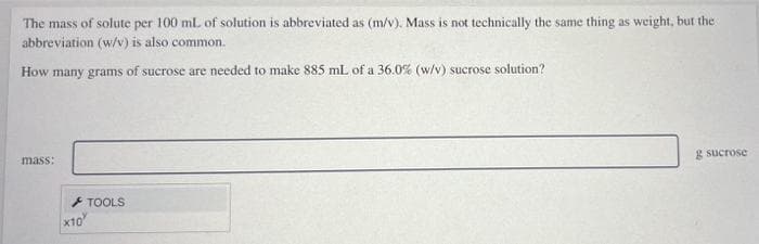 The mass of solute per 100 ml of solution is abbreviated as (m/v). Mass is not technically the same thing as weight, but the
abbreviation (w/v) is also common.
How many grams of sucrose are needed to make 885 mL of a 36.0% (w/v) sucrose solution?
mass:
g sucrose
+ TOOLS
x10
