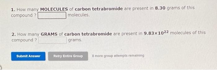 1. How many MOLECULES of carbon tetrabromide are present in 8.30 grams of this
compound ?
molecules.
2. How many GRAMS of carbon tetrabromide are present in 9.83x1022 molecules of this
compound ?
grams.
Submit Answer
Retry Entire Group
8 more group attempts remaining
