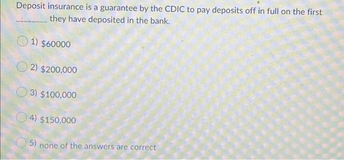 Deposit insurance is a guarantee by the CDIC to pay deposits off in full on the first
they have deposited in the bank.
O 1) $60000
2) $200,000
3) $100,000
O 4) $150,000
5) none of the answers are correct
