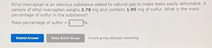 Ethyl mercaptan is an odorous substance added to natural gas to make leaks easily detectable. A
sample of ethyl mercaptan weighs 3.78 mg and contains 1.95 mg of sulfur. What is the mass
percentage of sulfur in the substance?
Mass percentage of sulfur |
%
Submit Answer
Retry Entire Group
9 more group attempts remaining
