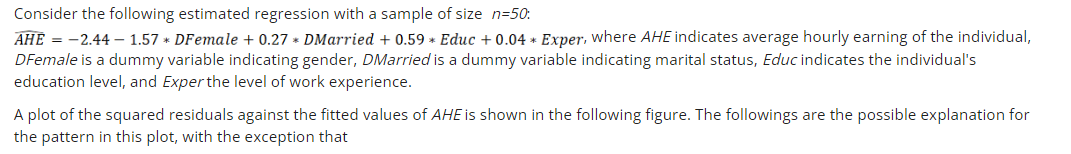 Consider the following estimated regression with a sample of size n=50:
AHE = -2.44 – 1.57 * DFemale + 0.27 * DMarried + 0.59 * Educ + 0.04 * Exper, where AHE indicates average hourly earning of the individual,
DFemale is a dummy variable indicating gender, DMarried is a dummy variable indicating marital status, Educ indicates the individual's
education level, and Exper the level of work experience.
A plot of the squared residuals against the fitted values of AHE is shown in the following figure. The followings are the possible explanation for
the pattern in this plot, with the exception that
