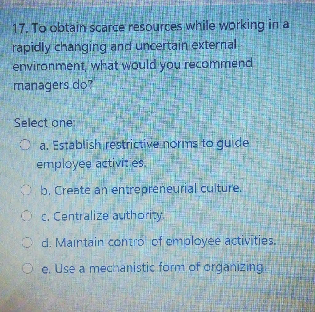 17. To obtain scarce resources while working in a
rapidly changing and uncertain external
environment, what would you recommend
managers do?
Select one:
O a. Establish restrictive norms to guide
employee activities.
O b. Create an entrepreneurial culture.
O c. Centralize authority.
O d. Maintain control of employee activities.
O e. Use a mechanistic form of organizing.
