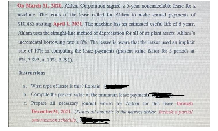 On March 31, 2020, Ahlam Corporation signed a 5-year noncancelable lease for a
machine. The terms of the lease called for Ahlam to make annual payments of
$10,485 starting April 1, 2021. The machine has an estimated useful life of 6 years.
Ahlam uses the straight-line method of depreciation for all of its plant assets. Ahlam's
incremental borrowing rate is 8%. The lessee is aware that the lessor used an implicit
rate of 10% in computing the lease payments (present value factor for 5 periods at
8%, 3.993; at 10%, 3.791).
Instructions
a. What type of lease is this? Explain.
b. Compute the present value of the minimum lease payments
c. Prepare all necessary journal entries for Ahlam for this lease through
December31, 2021. (Round all amounts to the nearest dollar. Include a partial
amortization schedule.)
